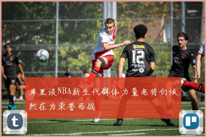 库里谈NBA新生代群体力量老将们依然在为荣誉而战
