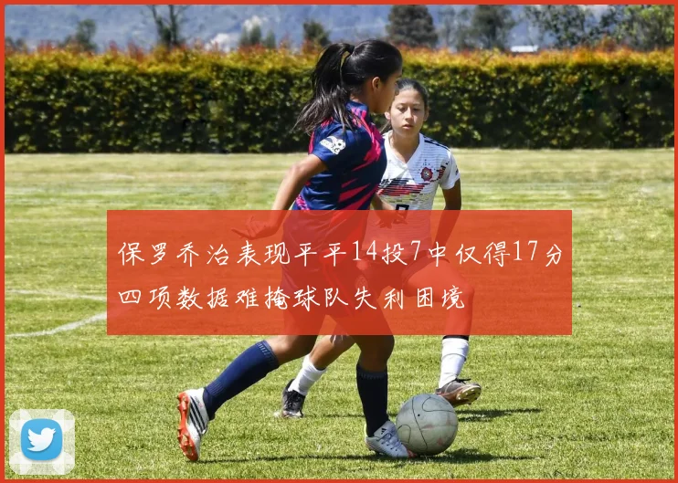 保罗乔治表现平平14投7中仅得17分四项数据难掩球队失利困境