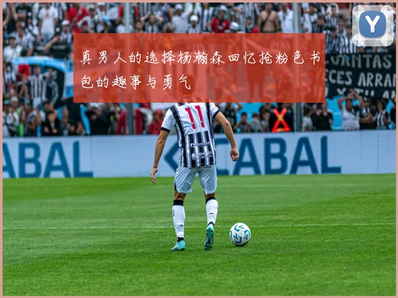 真男人的选择杨瀚森回忆抢粉色书包的趣事与勇气