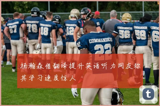 杨瀚森借翻译提升英语听力网友称其学习速度惊人
