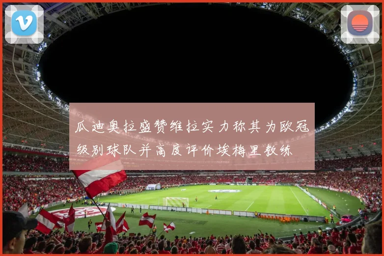 瓜迪奥拉盛赞维拉实力称其为欧冠级别球队并高度评价埃梅里教练
