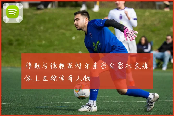 穆勒与德赖塞特尔亲密合影社交媒体上互称传奇人物