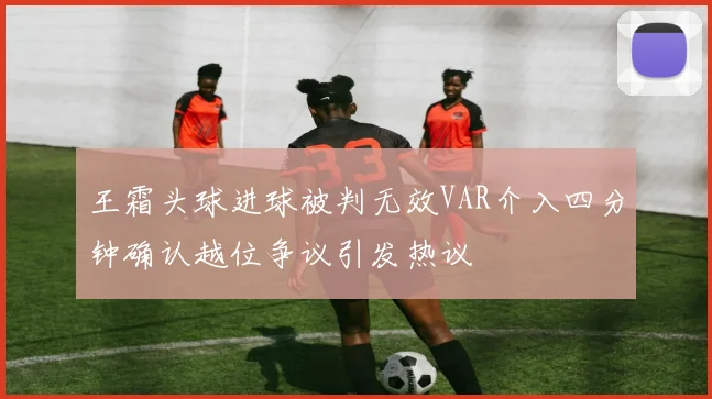 王霜头球进球被判无效VAR介入四分钟确认越位争议引发热议