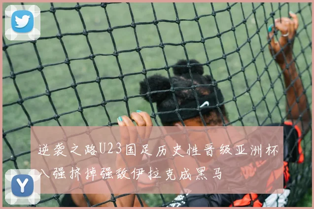 逆袭之路U23国足历史性晋级亚洲杯八强挤掉强敌伊拉克成黑马