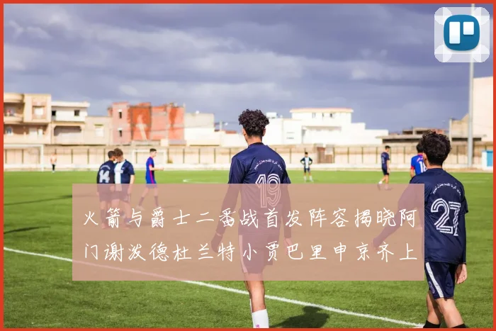 火箭与爵士二番战首发阵容揭晓阿门谢泼德杜兰特小贾巴里申京齐上阵