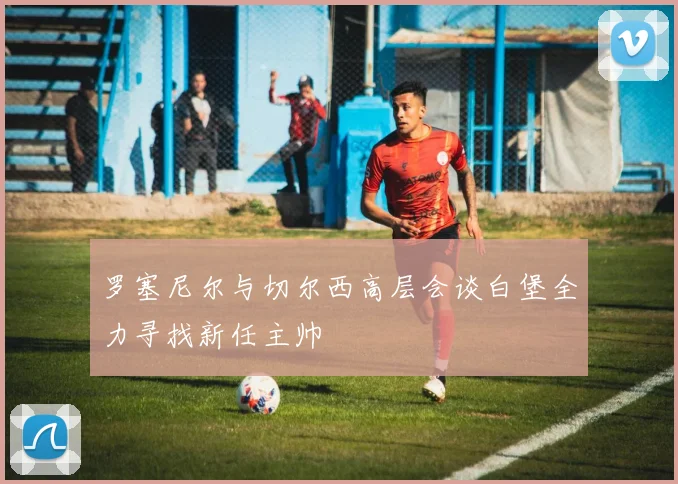 罗塞尼尔与切尔西高层会谈白堡全力寻找新任主帅