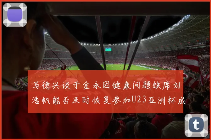 马德兴谈于金永因健康问题缺席刘浩帆能否及时恢复参加U23亚洲杯成疑