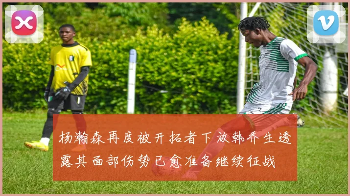杨瀚森再度被开拓者下放韩乔生透露其面部伤势已愈准备继续征战