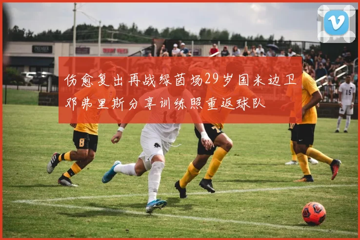 伤愈复出再战绿茵场29岁国米边卫邓弗里斯分享训练照重返球队