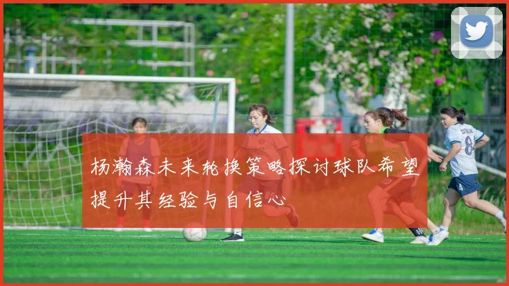 杨瀚森未来轮换策略探讨球队希望提升其经验与自信心