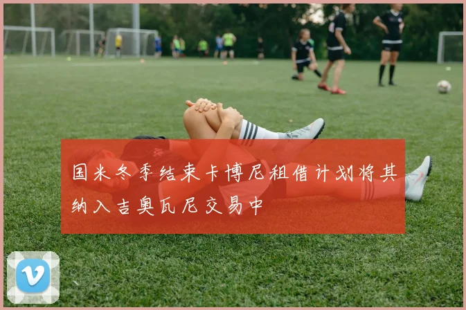 国米冬季结束卡博尼租借计划将其纳入吉奥瓦尼交易中