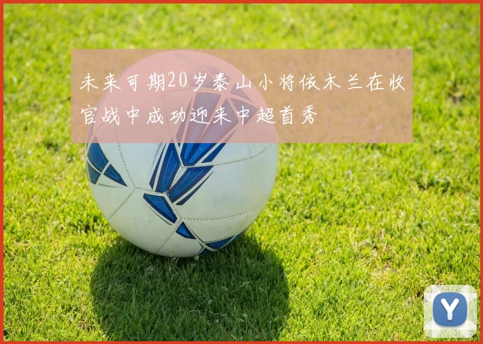 未来可期20岁泰山小将依木兰在收官战中成功迎来中超首秀