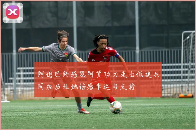 阿德巴约感恩阿贾助力走出低迷共同经历让她倍感幸运与支持