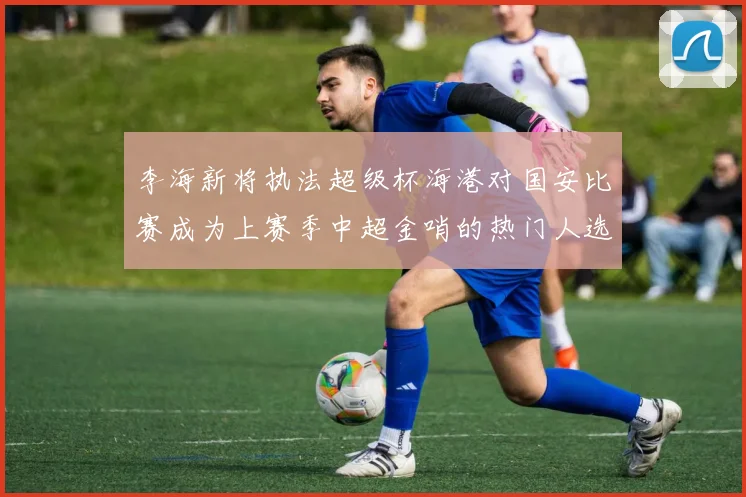李海新将执法超级杯海港对国安比赛成为上赛季中超金哨的热门人选