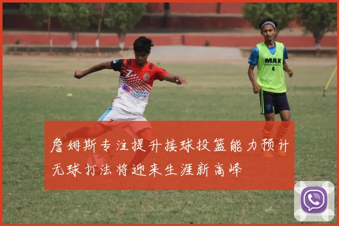 詹姆斯专注提升接球投篮能力预计无球打法将迎来生涯新高峰