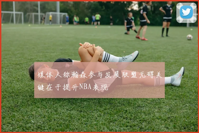 媒体人称瀚森参与发展联盟无碍关键在于提升NBA表现
