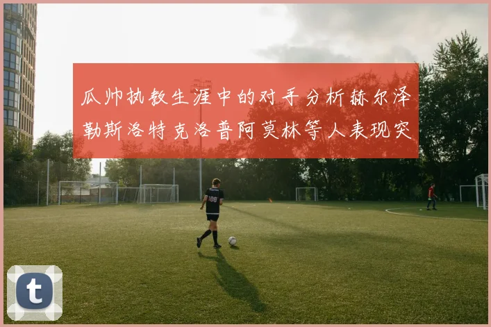 瓜帅执教生涯中的对手分析赫尔泽勒斯洛特克洛普阿莫林等人表现突出