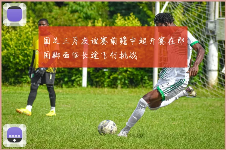 国足三月友谊赛前瞻中超开赛在即国脚面临长途飞行挑战