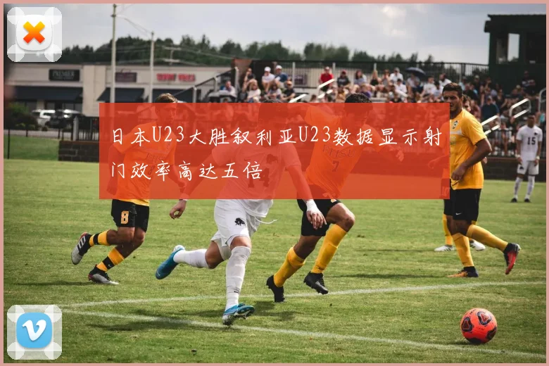 日本U23大胜叙利亚U23数据显示射门效率高达五倍